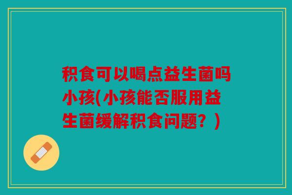 积食可以喝点益生菌吗小孩(小孩能否服用益生菌缓解积食问题？)