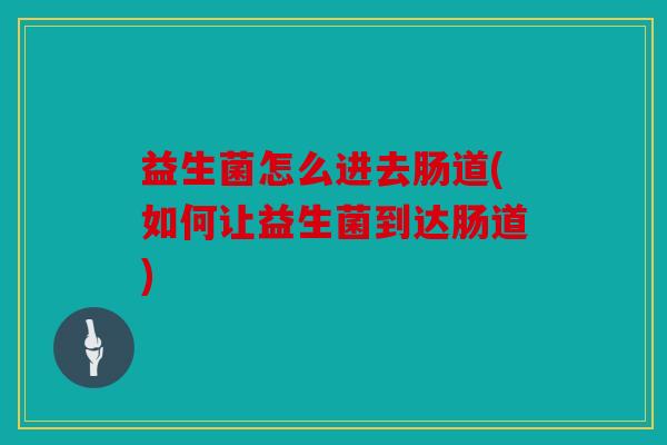 益生菌怎么进去肠道(如何让益生菌到达肠道)