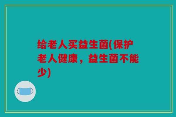 给老人买益生菌(保护老人健康，益生菌不能少)