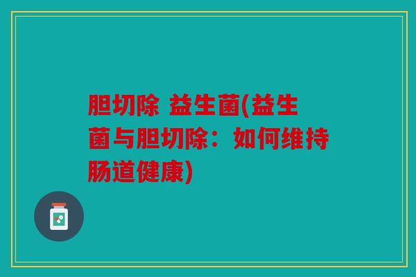 胆切除 益生菌(益生菌与胆切除:如何维持肠道健康) 胆切除 益生菌(益生菌与胆切除:如何维持肠道健康)