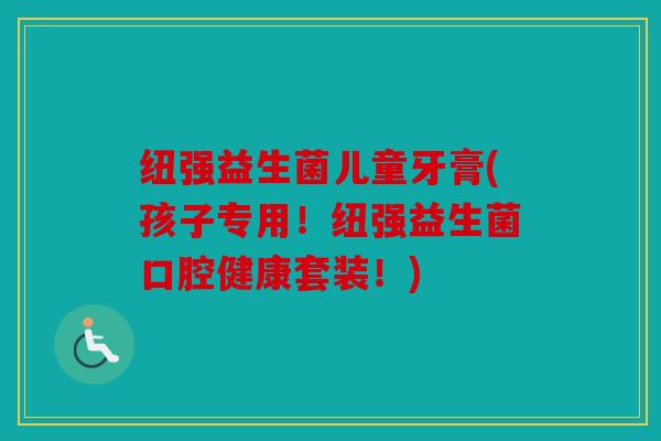 纽强益生菌儿童牙膏(孩子专用！纽强益生菌口腔健康套装！)