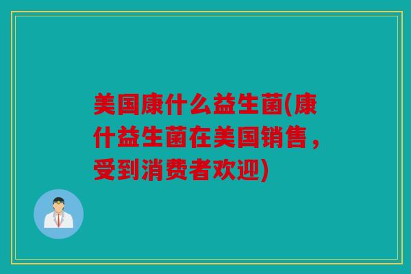美国康什么益生菌(康什益生菌在美国销售，受到消费者欢迎)