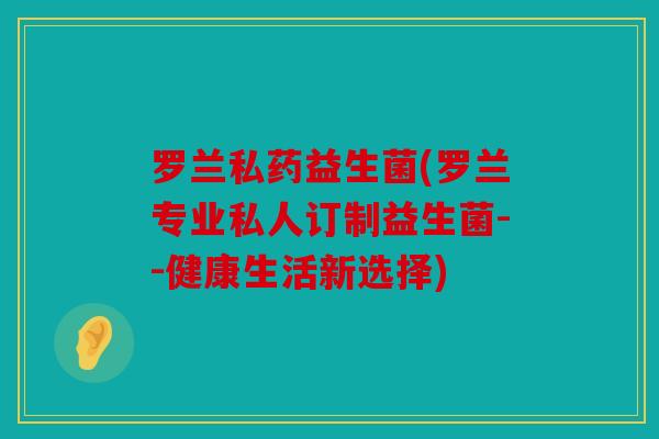 罗兰私药益生菌(罗兰专业私人订制益生菌--健康生活新选择)