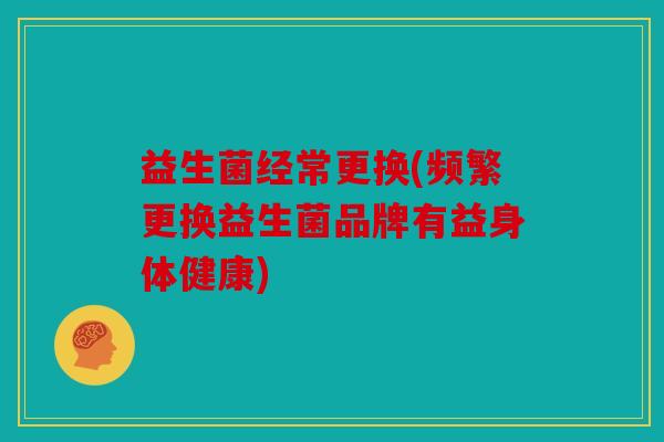 益生菌经常更换(频繁更换益生菌品牌有益身体健康)