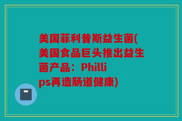 美国菲利普斯益生菌(美国食品巨头推出益生菌产品：Phillips再造肠道健康)