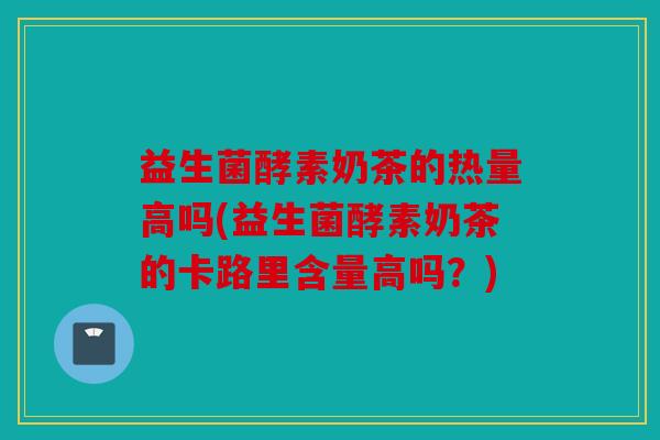 益生菌酵素奶茶的热量高吗(益生菌酵素奶茶的卡路里含量高吗?) 益生菌酵素奶茶的热量高吗(益生菌酵素奶茶的卡路里含量高吗?)