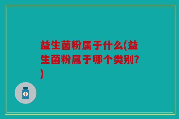 益生菌粉属于什么(益生菌粉属于哪个类别？)
