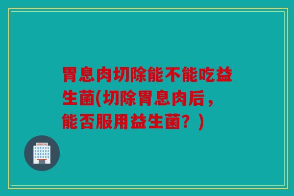 胃息肉切除能不能吃益生菌(切除胃息肉后，能否服用益生菌？)