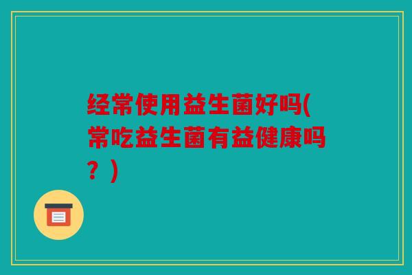 经常使用益生菌好吗(常吃益生菌有益健康吗？)