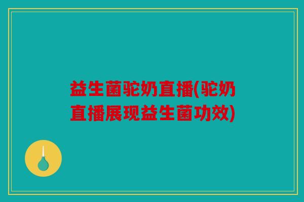 益生菌驼奶直播(驼奶直播展现益生菌功效) 益生菌驼奶直播(驼奶直播展现益生菌功效)