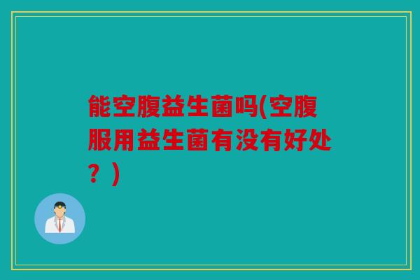能空腹益生菌吗(空腹服用益生菌有没有好处?) 能空腹益生菌吗(空腹服用益生菌有没有好处?)