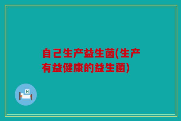 自己生产益生菌(生产有益健康的益生菌)