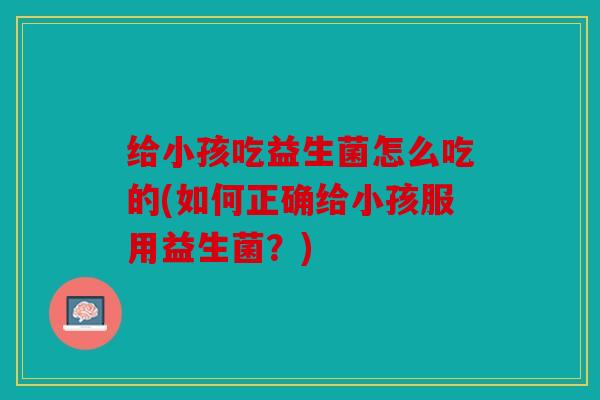 给小孩吃益生菌怎么吃的(如何正确给小孩服用益生菌？)
