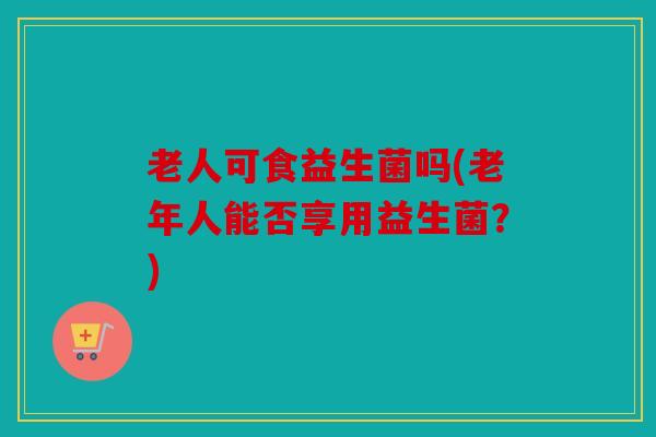 老人可食益生菌吗(老年人能否享用益生菌?) 老人可食益生菌吗(老年人能否享用益生菌?)