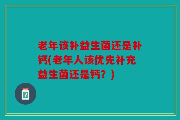 老年该补益生菌还是补钙(老年人该优先补充益生菌还是钙?) 老年该补益生菌还是补钙(老年人该优先补充益生菌还是钙?)