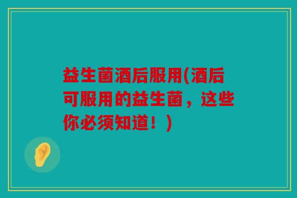 益生菌酒后服用(酒后可服用的益生菌，这些你必须知道！)