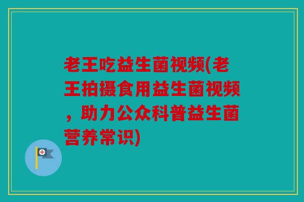 老王吃益生菌视频(老王拍摄食用益生菌视频，助力公众科普益生菌营养常识)