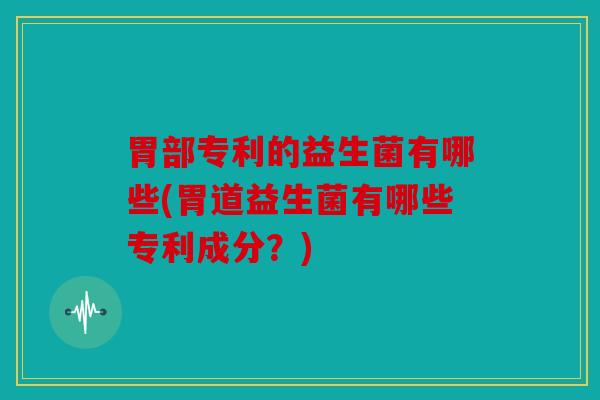 胃部专利的益生菌有哪些(胃道益生菌有哪些专利成分？)