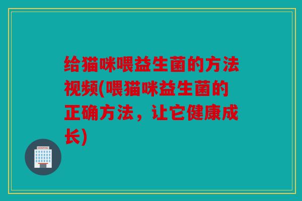 给猫咪喂益生菌的方法视频(喂猫咪益生菌的正确方法，让它健康成长)