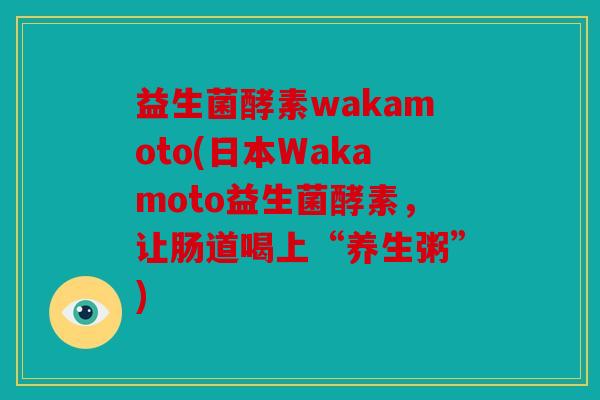益生菌酵素wakamoto(日本Wakamoto益生菌酵素，让肠道喝上“养生粥”)