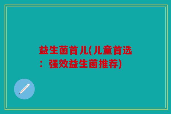 益生菌首儿(儿童首选:强效益生菌推荐) 益生菌首儿(儿童首选:强效益生菌推荐)