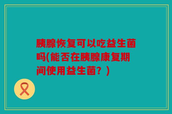 胰腺恢复可以吃益生菌吗(能否在胰腺康复期间使用益生菌？)