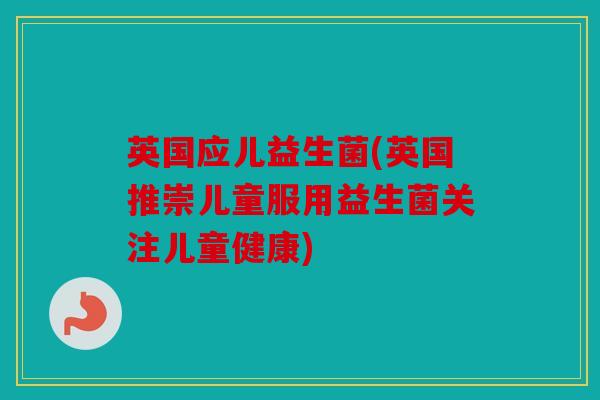 英国应儿益生菌(英国推崇儿童服用益生菌关注儿童健康)