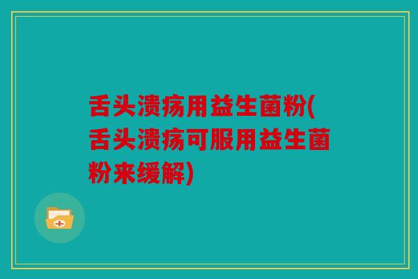 舌头溃疡用益生菌粉(舌头溃疡可服用益生菌粉来缓解)