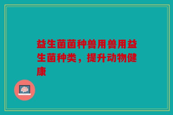 益生菌菌种兽用兽用益生菌种类，提升动物健康