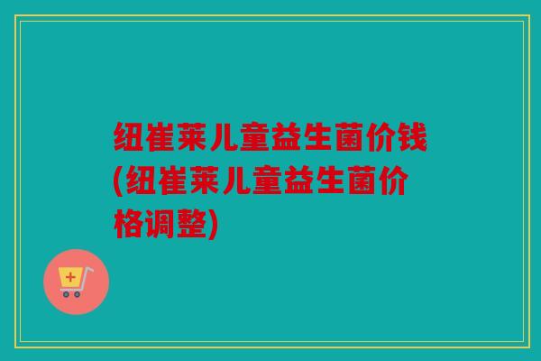 纽崔莱儿童益生菌价钱(纽崔莱儿童益生菌价格调整)