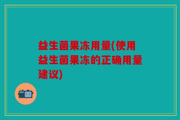 益生菌果冻用量(使用益生菌果冻的正确用量建议) 益生菌果冻用量(使用益生菌果冻的正确用量建议)