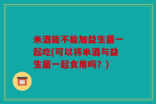 米酒能不能加益生菌一起吃(可以将米酒与益生菌一起食用吗？)