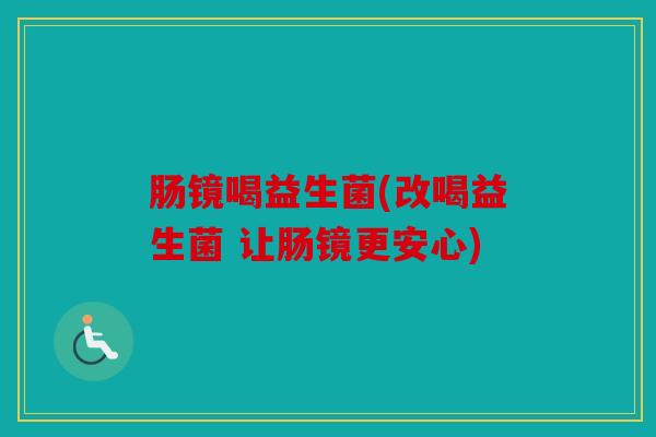 肠镜喝益生菌(改喝益生菌 让肠镜更安心) 肠镜喝益生菌(改喝益生菌 让肠镜更安心)
