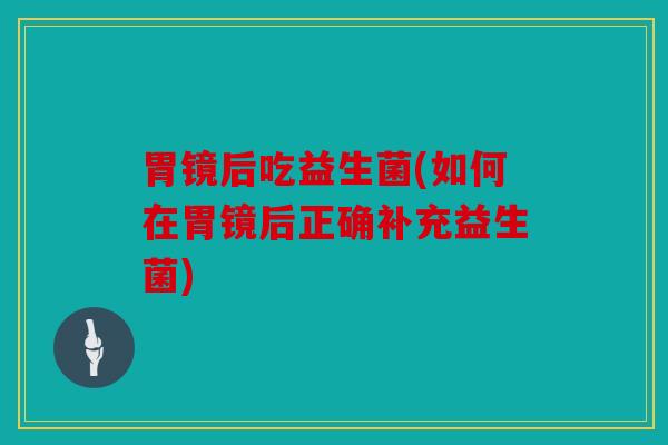 胃镜后吃益生菌(如何在胃镜后正确补充益生菌)