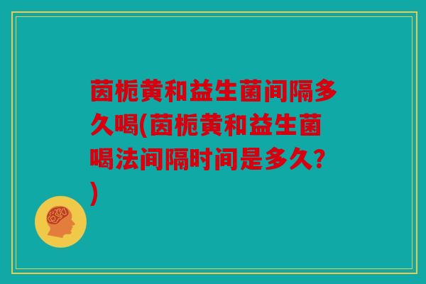 茵栀黄和益生菌间隔多久喝(茵栀黄和益生菌喝法间隔时间是多久？)