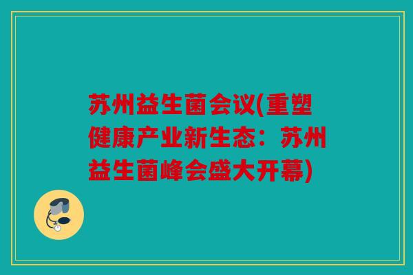 苏州益生菌会议(重塑健康产业新生态：苏州益生菌峰会盛大开幕)