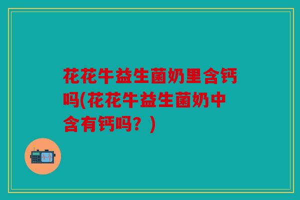 花花牛益生菌奶里含钙吗(花花牛益生菌奶中含有钙吗？)