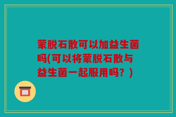 蒙脱石散可以加益生菌吗(可以将蒙脱石散与益生菌一起服用吗？)