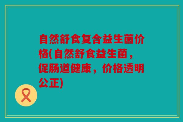 自然舒食复合益生菌价格(自然舒食益生菌，促肠道健康，价格透明公正)