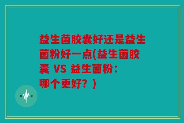益生菌胶囊好还是益生菌粉好一点(益生菌胶囊 VS 益生菌粉：哪个更好？)