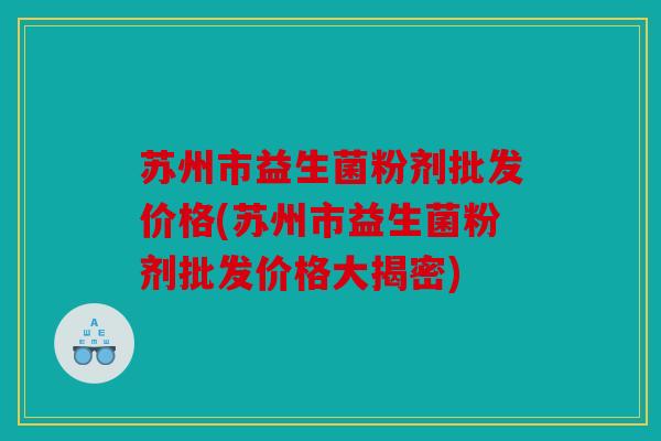 苏州市益生菌粉剂批发价格(苏州市益生菌粉剂批发价格大揭密) 苏州市益生菌粉剂批发价格(苏州市益生菌粉剂批发价格大揭密)