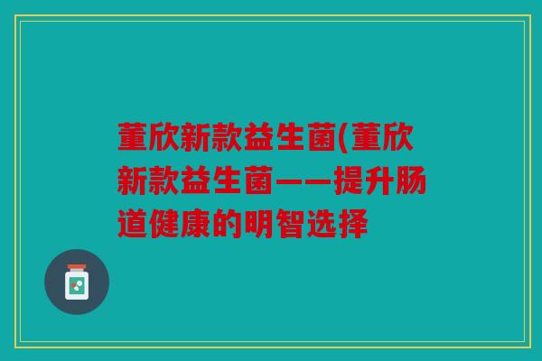 董欣新款益生菌(董欣新款益生菌——提升肠道健康的明智选择 董欣新款益生菌(董欣新款益生菌——提升肠道健康的明智选择
