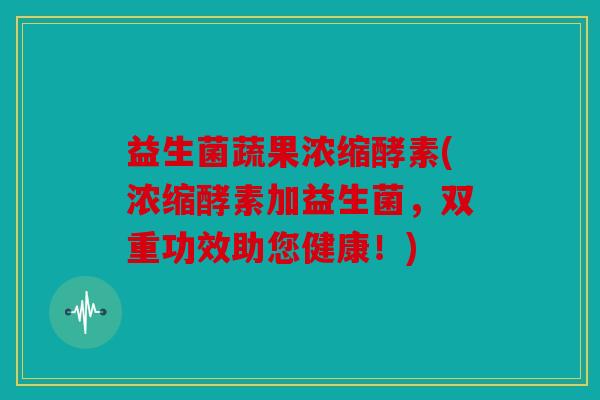 益生菌蔬果浓缩酵素(浓缩酵素加益生菌，双重功效助您健康！)