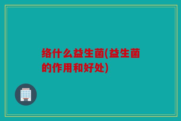 络什么益生菌(益生菌的作用和好处)