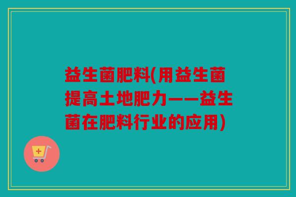 益生菌肥料(用益生菌提高土地肥力——益生菌在肥料行业的应用)