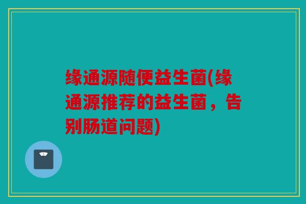 缘通源随便益生菌(缘通源推荐的益生菌，告别肠道问题)