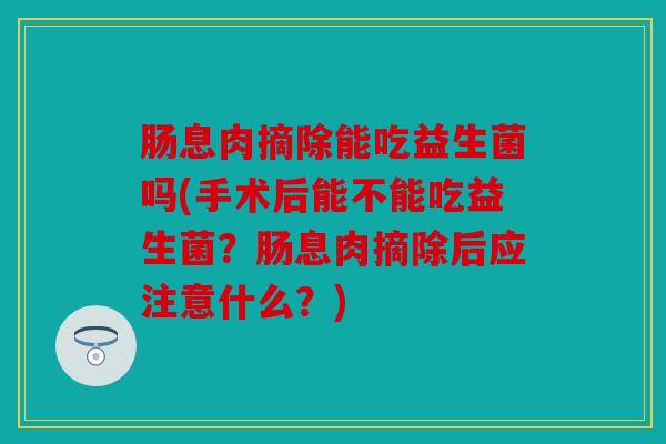 肠息肉摘除能吃益生菌吗(手术后能不能吃益生菌?肠息肉摘除后应注意什么?) 肠息肉摘除能吃益生菌吗(手术后能不能吃益生菌?肠息肉摘除后应注意什么?)
