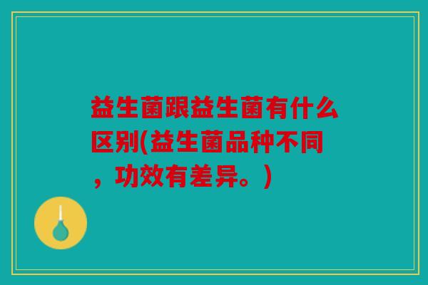 益生菌跟益生菌有什么区别(益生菌品种不同，功效有差异。)