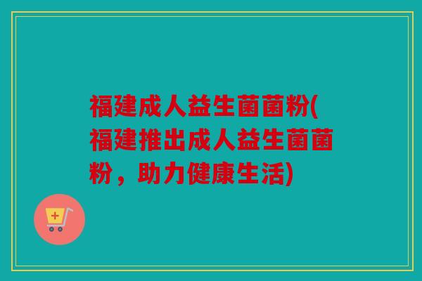福建成人益生菌菌粉(福建推出成人益生菌菌粉,助力健康生活) 福建成人益生菌菌粉(福建推出成人益生菌菌粉,助力健康生活)