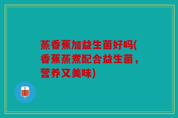 蒸香蕉加益生菌好吗(香蕉蒸煮配合益生菌,营养又美味) 蒸香蕉加益生菌好吗(香蕉蒸煮配合益生菌,营养又美味)
